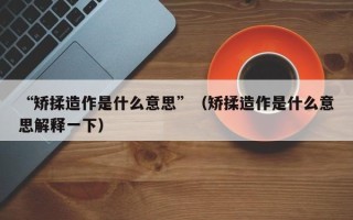 “矫揉造作是什么意思”（矫揉造作是什么意思解释一下）